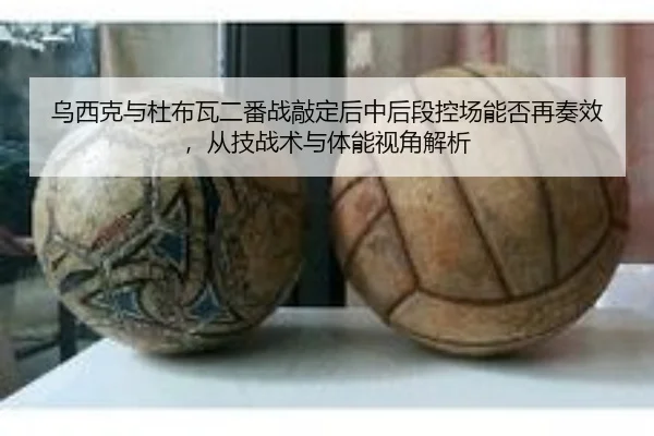 乌西克与杜布瓦二番战敲定后中后段控场能否再奏效，从技战术与体能视角解析